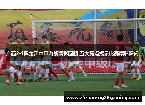 广西2-1黑龙江中甲激战精彩回顾 五大亮点揭示比赛精彩瞬间