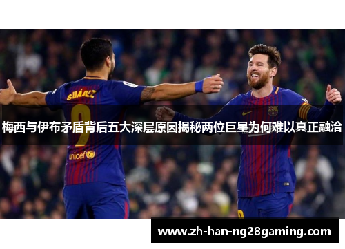 梅西与伊布矛盾背后五大深层原因揭秘两位巨星为何难以真正融洽