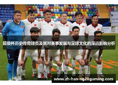 超级杯历史传奇球员及其对赛事发展与足球文化的深远影响分析 超级杯历史传奇球员及其对赛事发展与足球文化的深远影响分析