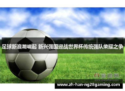 足球新浪潮崛起 新兴强国迎战世界杯传统强队荣耀之争 足球新浪潮崛起 新兴强国迎战世界杯传统强队荣耀之争