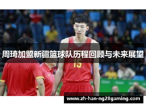 周琦加盟新疆篮球队历程回顾与未来展望 周琦加盟新疆篮球队历程回顾与未来展望