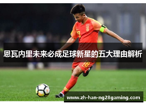 恩瓦内里未来必成足球新星的五大理由解析 恩瓦内里未来必成足球新星的五大理由解析
