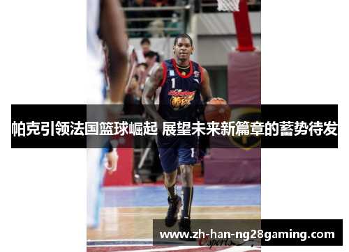 帕克引领法国篮球崛起 展望未来新篇章的蓄势待发 帕克引领法国篮球崛起 展望未来新篇章的蓄势待发