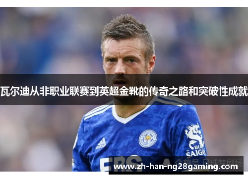 瓦尔迪从非职业联赛到英超金靴的传奇之路和突破性成就 瓦尔迪从非职业联赛到英超金靴的传奇之路和突破性成就