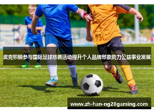 皮克积极参与国际足球慈善活动提升个人品牌形象助力公益事业发展 皮克积极参与国际足球慈善活动提升个人品牌形象助力公益事业发展