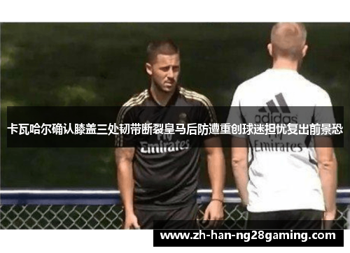 卡瓦哈尔确认膝盖三处韧带断裂皇马后防遭重创球迷担忧复出前景恐