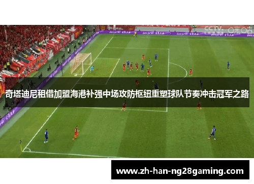 奇塔迪尼租借加盟海港补强中场攻防枢纽重塑球队节奏冲击冠军之路 奇塔迪尼租借加盟海港补强中场攻防枢纽重塑球队节奏冲击冠军之路
