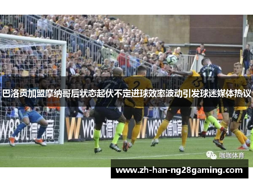 巴洛贡加盟摩纳哥后状态起伏不定进球效率波动引发球迷媒体热议 巴洛贡加盟摩纳哥后状态起伏不定进球效率波动引发球迷媒体热议
