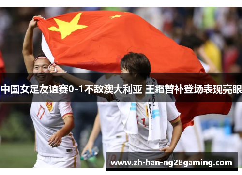 中国女足友谊赛0-1不敌澳大利亚 王霜替补登场表现亮眼