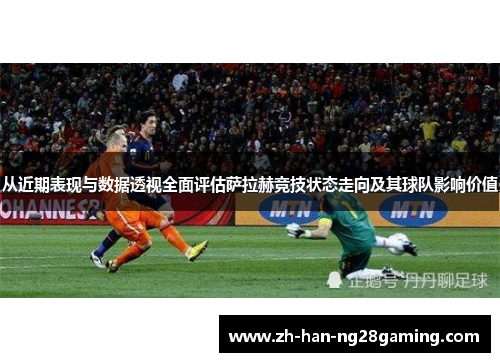 从近期表现与数据透视全面评估萨拉赫竞技状态走向及其球队影响价值