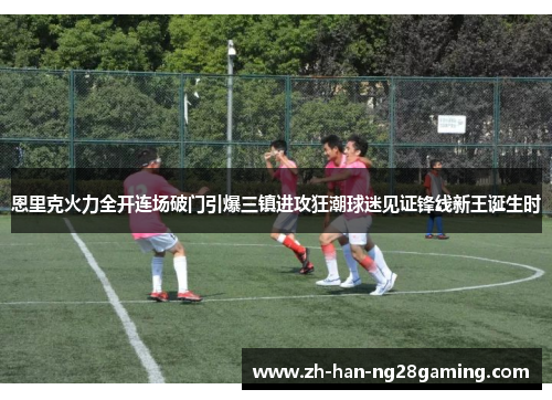 恩里克火力全开连场破门引爆三镇进攻狂潮球迷见证锋线新王诞生时 恩里克火力全开连场破门引爆三镇进攻狂潮球迷见证锋线新王诞生时